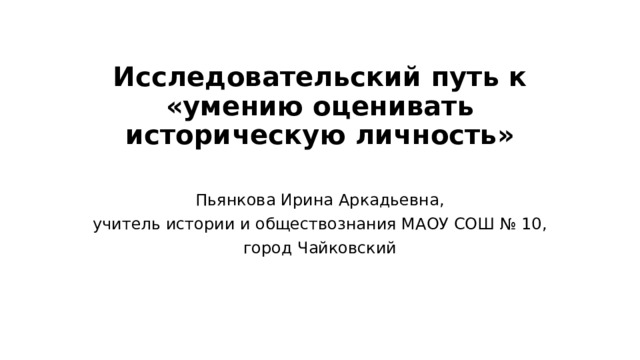 Исследовательский путь к «умению оценивать историческую личность»   Пьянкова Ирина Аркадьевна, учитель истории и обществознания МАОУ СОШ № 10, город Чайковский 