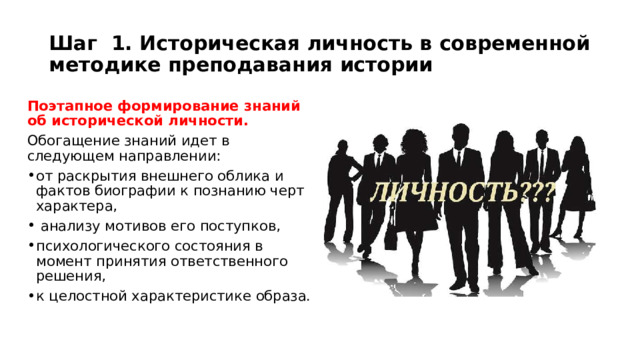Шаг 1. Историческая личность в современной методике преподавания истории Поэтапное формирование знаний об исторической личности. Обогащение знаний идет в следующем направлении: от раскрытия внешнего облика и фактов биографии к познанию черт характера,  анализу мотивов его поступков, психологического состояния в момент принятия ответственного решения, к целостной характеристике образа. 