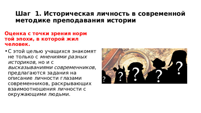 Шаг 1. Историческая личность в современной методике преподавания истории Оценка с точки зрения норм той эпохи, в которой жил человек. С этой целью учащихся знакомят не только с мнениями разных историков , но и с высказываниями современников , предлагаются задания на описание личности глазами современников, раскрывающих взаимоотношения личности с окружающими людьми. 