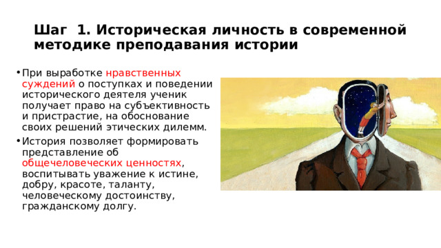 Шаг 1. Историческая личность в современной методике преподавания истории При выработке нравственных суждений о поступках и поведении исторического деятеля ученик получает право на субъективность и пристрастие, на обоснование своих решений этических дилемм. История позволяет формировать представление об общечеловеческих ценностях , воспитывать уважение к истине, добру, красоте, таланту, человеческому достоинству, гражданскому долгу. 