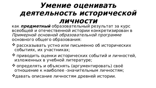 Умение оценивать деятельность исторической личности как предметный образовательный результат за курс всеобщей и отечественной истории конкретизирован в Примерной основной образовательной программе основного общего образования:  рассказывать устно или письменно об исторических событиях, их участниках;  приводить оценки исторических событий и личностей, изложенных в учебной литературе;  определять и объяснять (аргументировать) своё отношение к наиболее -значительным личностям; давать описание личностям древней истории. 