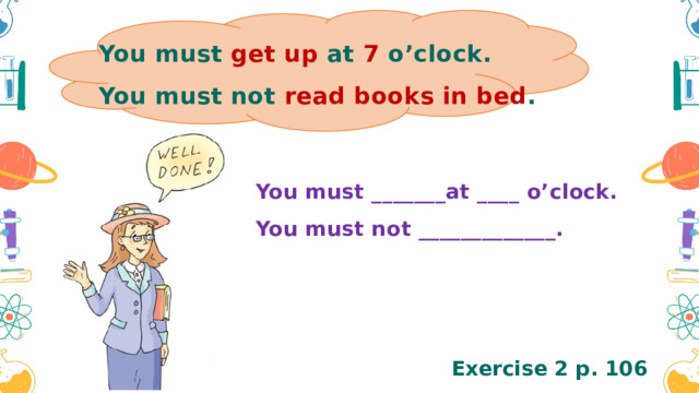 You must get up at 7 o’clock. You must not read books in bed . You must _______at ____ o’clock. You must not _____________. Exercise 2 p. 106 