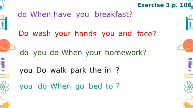 Exercise 3 p. 106 When  do  you  have  breakfast?  Do  wash  your  you  and  hands face? homework? your When do you do Do walk park the in ? you ? go bed to When do you 