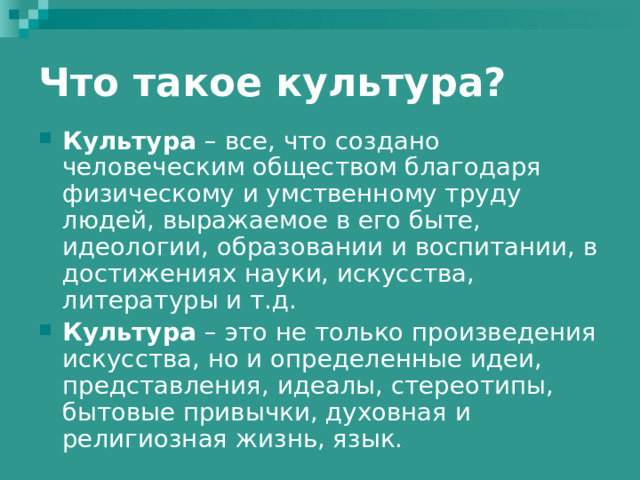 Что такое культура? Культура – все, что создано человеческим обществом благодаря физическому и умственному труду людей, выражаемое в его быте, идеологии, образовании и воспитании, в достижениях науки, искусства, литературы и т.д. Культура – это не только произведения искусства, но и определенные идеи, представления, идеалы, стереотипы, бытовые привычки, духовная и религиозная жизнь, язык. 