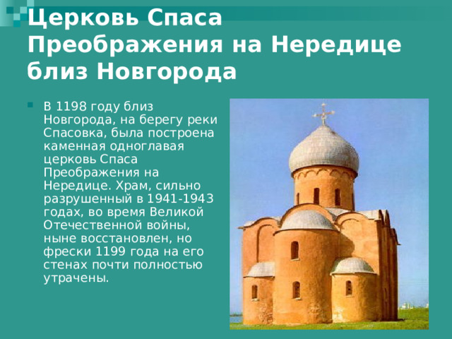 Церковь Спаса Преображения на Нередице близ Новгорода   В 1198 году близ Новгорода, на берегу реки Спасовка, была построена каменная одноглавая церковь Спаса Преображения на Нередице. Храм, сильно разрушенный в 1941-1943 годах, во время Великой Отечественной войны, ныне восстановлен, но фрески 1199 года на его стенах почти полностью утрачены.   