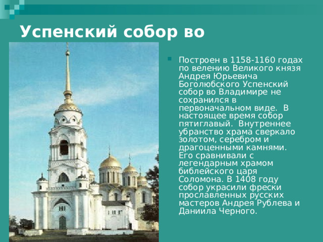 Успенский собор во Владимире     Построен в 1158-1160 годах по велению Великого князя Андрея Юрьевича Боголюбского Успенский собор во Владимире не сохранился в первоначальном виде. В настоящее время собор пятиглавый. Внутреннее убранство храма сверкало золотом, серебром и драгоценными камнями. Его сравнивали с легендарным храмом библейского царя Соломона. В 1408 году собор украсили фрески прославленных русских мастеров Андрея Рублева и Даниила Черного.   