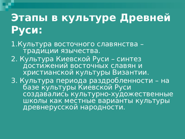 Этапы в культуре Древней Руси: 1.Культура восточного славянства – традиции язычества. 2. Культура Киевской Руси – синтез достижений восточных славян и христианской культуры Византии. 3. Культура периода раздробленности – на базе культуры Киевской Руси создавались культурно-художественные школы как местные варианты культуры древнерусской народности. 