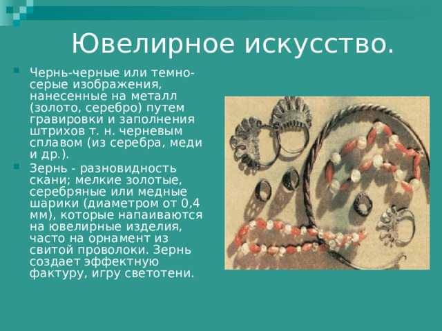 Чернь-черные или темно-серые изображения, нанесенные на металл (золото, серебро) путем гравировки и заполнения штрихов т. н. черневым сплавом (из серебра, меди и др.). Зернь - разновидность скани; мелкие золотые, серебряные или медные шарики (диаметром от 0,4 мм), которые напаиваются на ювелирные изделия, часто на орнамент из свитой проволоки. Зернь создает эффектную фактуру, игру светотени.  