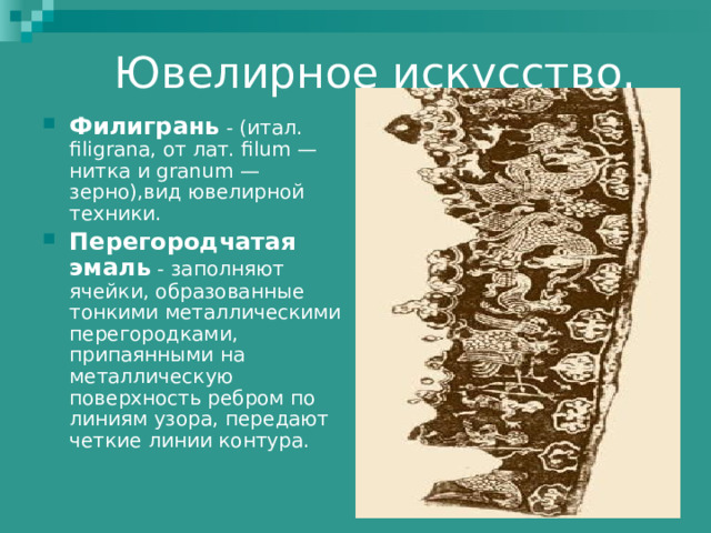 Филигрань - (итал. filigrana, от лат. filum — нитка и granum — зерно),вид ювелирной техники. Перегородчатая эмаль - заполняют ячейки, образованные тонкими металлическими перегородками, припаянными на металлическую поверхность ребром по линиям узора, передают четкие линии контура. 