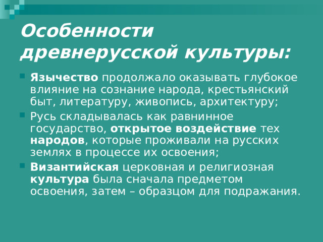 Особенности древнерусской культуры: Язычество продолжало оказывать глубокое влияние на сознание народа, крестьянский быт, литературу, живопись, архитектуру; Русь складывалась как равнинное государство, открытое воздействие тех народов , которые проживали на русских землях в процессе их освоения; Византийская церковная и религиозная культура была сначала предметом освоения, затем – образцом для подражания. 
