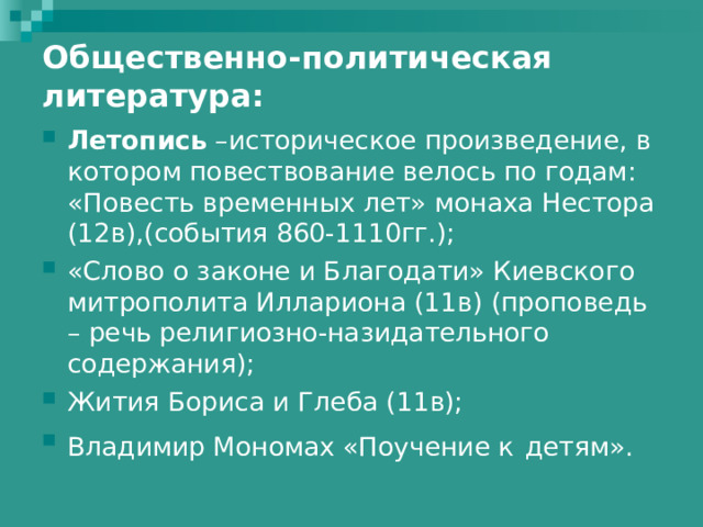 Общественно-политическая литература: Летопись –историческое произведение, в котором повествование велось по годам: «Повесть временных лет» монаха Нестора (12в),(события 860-1110гг.); «Слово о законе и Благодати» Киевского митрополита Иллариона (11в) (проповедь – речь религиозно-назидательного содержания); Жития Бориса и Глеба (11в); Владимир Мономах «Поучение к  детям». 