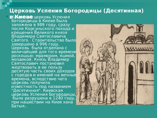 Церковь Успения Богородицы (Десятинная) в Киеве    Каменная церковь Успения Богородицы в Киеве была заложена в 989 году, сразу после Корсуньского похода и крещения Великого князя Владимира Святославича Святого. Строительство было завершено в 996 году. Церковь была отделана с величайшей для того времени роскошью: мрамором, яшмой, мозаикой. Князь Владимир Святославич постановил жертвовать в ее пользу десятую часть своих доходов с городов и имений на вечные времена, вследствие чего церковь получила известность под названием 
