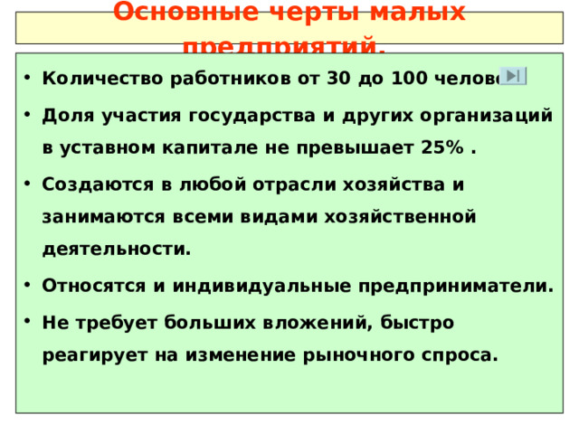 Основные черты малых предприятий.  Количество работников от 30 до 100 человек.  Доля участия государства и других организаций в уставном капитале не превышает 25%  . Создаются в любой отрасли хозяйства и занимаются всеми видами хозяйственной деятельности. Относятся и индивидуальные предприниматели. Не требует больших вложений, быстро реагирует на изменение рыночного спроса.  