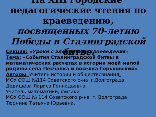 На Х III городские педагогические чтения по краеведению , посвященных 70-летию Победы в Сталинградской битве. Секция:  «Уроки с элементами краеведения» Тема:  «События Сталинградской битвы в математических расчетах в истории моей малой родины села Песчанка и поселка Горьковский» Авторы : Учитель истории и обществознания  МОУ ООШ №114 Советского р-на г.Волгограда Дедищева Лариса Геннадьевна. Учитель математики, физики МОУ ООШ № 114 Советского р-на г. Волгограда Тюрнина Татьяна Юрьевна. 