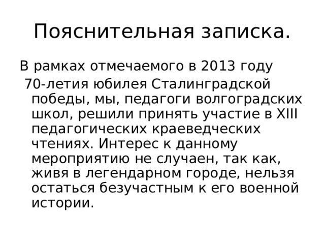 Пояснительная записка. В рамках отмечаемого в 2013 году  70-летия юбилея Сталинградской победы, мы, педагоги волгоградских школ, решили принять участие в Х III педагогических краеведческих чтениях. Интерес к данному мероприятию не случаен, так как, живя в легендарном городе, нельзя остаться безучастным к его военной истории. 