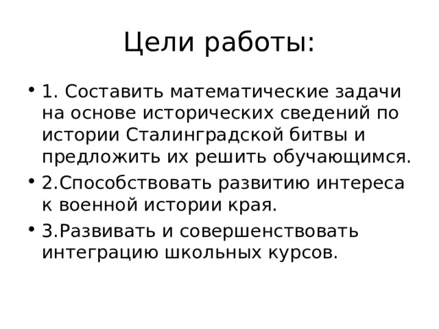 Цели работы: 1. Составить математические задачи на основе исторических сведений по истории Сталинградской битвы и предложить их решить обучающимся. 2.Способствовать развитию интереса к военной истории края. 3.Развивать и совершенствовать интеграцию школьных курсов. 