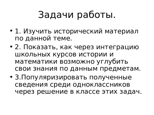 Задачи работы. 1. Изучить исторический материал по данной теме. 2. Показать, как через интеграцию школьных курсов истории и математики возможно углубить свои знания по данным предметам. 3.Популяризировать полученные сведения среди одноклассников через решение в классе этих задач. 