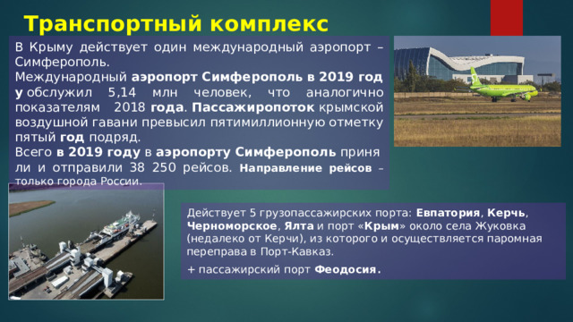 Транспортный комплекс В Крыму действует один международный аэропорт – Симферополь. Международный  аэропорт   Симферополь   в   2019   году  обслужил 5,14 млн человек, что аналогично показателям 2018  года .  Пассажиропоток  крымской воздушной гавани превысил пятимиллионную отметку пятый  год  подряд. Всего  в   2019   году  в  аэропорту   Симферополь  приняли и отправили 38 250 рейсов. Направление рейсов – только города России. Действует 5 грузопассажирских порта: Евпатория , Керчь , Черноморское , Ялта и порт « Крым » около села Жуковка (недалеко от Керчи), из которого и осуществляется паромная переправа в Порт-Кавказ. + пассажирский порт Феодосия . 