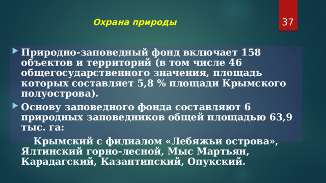  Охрана природы    Природно-заповедный фонд включает 158 объектов и территорий (в том числе 46 общегосударственного значения, площадь которых составляет 5,8 % площади Крымского полуострова). Основу заповедного фонда составляют 6 природных заповедников общей площадью 63,9 тыс. га:   Крымский с филиалом «Лебяжьи острова», Ялтинский горно-лесной, Мыс Мартьян, Карадагский, Казантипский, Опукский. 