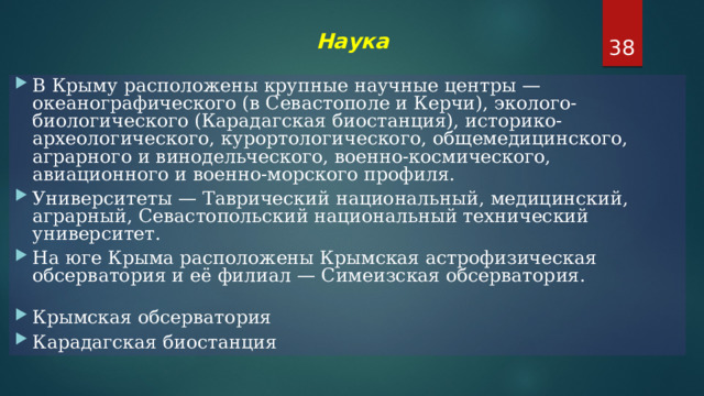  Наука    В Крыму расположены крупные научные центры — океанографического (в Севастополе и Керчи), эколого-биологического (Карадагская биостанция), историко-археологического, курортологического, общемедицинского, аграрного и винодельческого, военно-космического, авиационного и военно-морского профиля. Университеты — Таврический национальный, медицинский, аграрный, Севастопольский национальный технический университет. На юге Крыма расположены Крымская астрофизическая обсерватория и её филиал — Симеизская обсерватория.   Крымская обсерватория Карадагская биостанция 