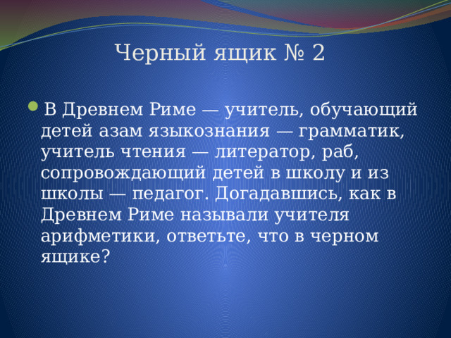  Черный ящик № 2   В Древнем Риме — учитель, обучающий детей азам языкознания — грамматик, учитель чтения — литератор, раб, сопровождающий детей в школу и из школы — педагог. Догадавшись, как в Древнем Риме называли учителя арифметики, ответьте, что в черном ящике? 