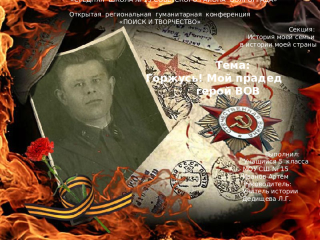  МУНИЦИПАЛЬНОЕ ОБРАЗОВАТЕЛЬНОЕ УЧРЕЖДЕНИЕ  «СРЕДНЯЯ ШКОЛА № 15 СОВЕТСКОГО РАЙОНА ВОЛГОГРАДА» Открытая региональная гуманитарная конференция «ПОИСК И ТВОРЧЕСТВО» Секция: История моей семьи в истории моей страны   Тема:  Горжусь! Мой прадед      герой ВОВ  Выполнил:  Учащийся 5 класса  МОУ СШ № 15  Иванов Артём  Руководитель:  Учитель истории  Дедищева Л.Г. Волгоград - 2019 