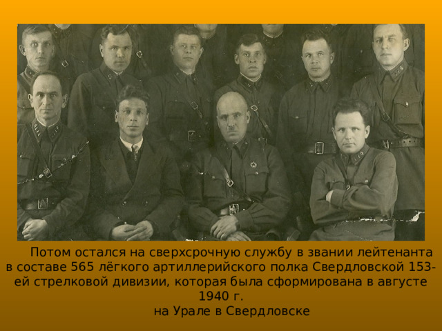 Потом остался на сверхсрочную службу в звании лейтенанта в составе 565 лёгкого артиллерийского полка Свердловской 153-ей стрелковой дивизии, которая была сформирована в августе 1940 г.  на Урале в Свердловске 