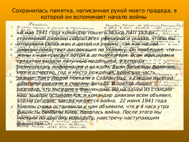 Сохранилась памятка, написанная рукой моего прадеда, в которой он вспоминает начало войны « В мае 1941 года командир нашего 565-го ЛАП 153-ей стрелковой дивизии собрал всех офицеров и сказал, чтобы мы отправили своих жен и детей на родину, так как нашей дивизии предстоит дислокация на Украину. Он пообещал, что жены к нам приедут потом в летние лагеря. Всем офицерам и солдатам выдали латунные медальоны, в которых размещалась информация о каждом. Были записаны фамилия, имя и отчество, год и место рождения, воинская часть, звание. Тая с Людой  поехали в Сталинград, а следом мы всей дивизией выехали в сторону Запада. В поезде пошел разговор, что мы едем в Финляндию. Но на одной из станций наш эшелон остановился, и командир дивизии всем объявил, что ни сегодня, завтра начнется война.  22 июня 1941 года эшелон снова остановили и нам объявили, что в 4 часа утра фашисты бомбили Киев. Началась война.  После этого мы поехали по другому маршруту, навстречу наступающим фашистам… » 