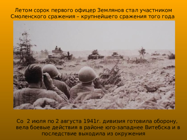 Летом сорок первого офицер Землянов стал участником Смоленского сражения – крупнейшего сражения того года Со 2 июля по 2 августа 1941г. дивизия готовила оборону, вела боевые действия в районе юго-западнее Витебска и в последствие выходила из окружения 