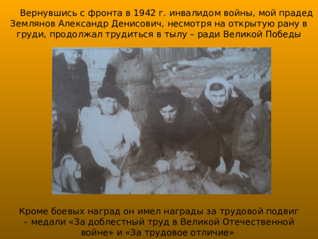 Вернувшись с фронта в 1942 г. инвалидом войны, мой прадед Землянов Александр Денисович, несмотря на открытую рану в груди, продолжал трудиться в тылу – ради Великой Победы Кроме боевых наград он имел награды за трудовой подвиг – медали «За доблестный труд в Великой Отечественной войне» и «За трудовое отличие» 