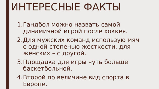 ИНТЕРЕСНЫЕ ФАКТЫ Гандбол можно назвать самой динамичной игрой после хоккея. Для мужских команд использую мяч с одной степенью жесткости, для женских – с другой. Площадка для игры чуть больше баскетбольной. Второй по величине вид спорта в Европе. 