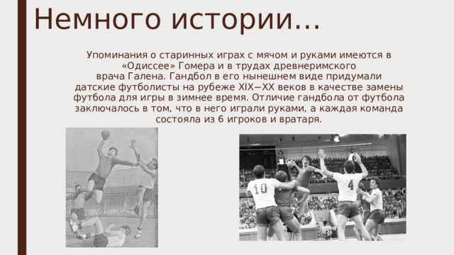 Немного истории… Упоминания о старинных играх с мячом и руками имеются в «Одиссее» Гомера и в трудах древнеримского врача Галена. Гандбол в его нынешнем виде придумали датские футболисты на рубеже XIX−XX веков в качестве замены футбола для игры в зимнее время. Отличие гандбола от футбола заключалось в том, что в него играли руками, а каждая команда состояла из 6 игроков и вратаря. 