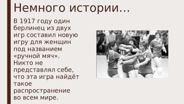 Немного истории… В 1917 году один берлинец из двух игр составил новую игру для женщин под названием «ручной мяч». Никто не представлял себе, что эта игра найдёт такое распространение во всем мире. 