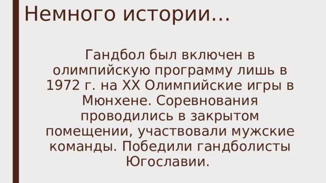 Немного истории… Гандбол был включен в олимпийскую программу лишь в 1972 г. на ХХ Олимпийские игры в Мюнхене. Соревнования проводились в закрытом помещении, участвовали мужские команды. Победили гандболисты Югославии. 