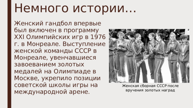 Немного истории… Женский гандбол впервые был включен в программу ХХI Олимпийских игр в 1976 г. в Монреале. Выступление женской команды СССР в Монреале, увенчавшиеся завоеванием золотых медалей на Олимпиаде в Москве, укрепило позиции советской школы игры на международной арене. Женская сборная СССР после вручения золотых наград 