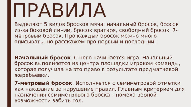 ПРАВИЛА Выделяют 5 видов бросков мяча: начальный бросок, бросок из-за боковой линии, бросок вратаря, свободный бросок, 7-метровый бросок. Про каждый бросок можно много описывать, но расскажем про первый и последний. Начальный бросок . С него начинается игра. Начальный бросок выполняется из центра площадки игроком команды, которая получила на это право в результате предматчевой жеребьёвки. 7-метровый бросок . Исполняется с семиметровой отметки как наказание за нарушение правил. Главным критерием для назначения семиметрового броска – помеха верной возможности забить гол. 