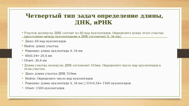 Четвертый тип задач определение длины, ДНК, иРНК Участок молекулы ДНК состоит из 60 пар нуклеотидов. Определите длину этого участка (расстояние между нуклеотидами в ДНК составляет 0, 34 нм)  Дано: 60 пар нуклеотидов Найти: длину участка  Решение: длина нуклеотида 0, 34 нм  60х0,34= 20,4 нм Ответ: 20,4 нм Длина участка молекулы ДНК составляет 510нм. Определите число пар нуклеотидов в этом участке.  Дано: длина участка ДНК 510нм  Найти: Определите число пар нуклеотидов  Решение: длина нуклеотида 0, 34 нм  510:0,34= 1500 нуклеотидов  Ответ: 1500 нуклеотидов 