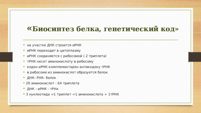 « Биосинтез белка, генетический код»  на участке ДНК строится иРНК  иРНК переходит в цитоплазму  иРНК соединяется с рибосомой ( 2 триплета)  тРНК несет аминокислоту в рибосому  кодон иРНК комплементарен антикодону тРНК  в рибосоме из аминокислот образуется белок  ДНК- РНК- белок 20 аминокислот - 64 триплета  ДНК - иРНК - тРНк 3 нуклеотида =1 триплет =1 аминокислота = 1тРНК 