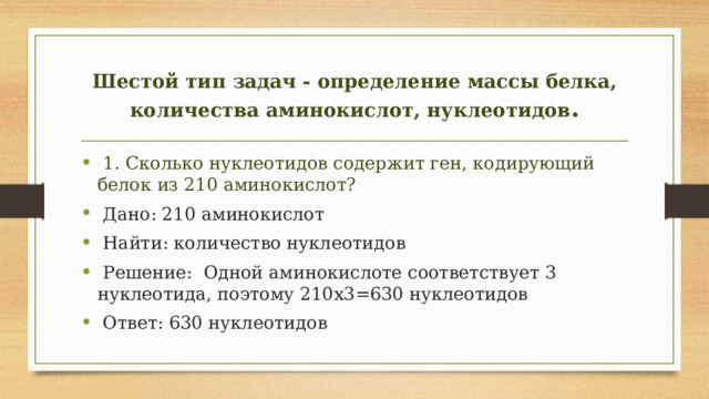 Шестой тип задач - определение массы белка, количества аминокислот, нуклеотидов .  1. Сколько нуклеотидов содержит ген, кодирующий белок из 210 аминокислот?  Дано: 210 аминокислот  Найти: количество нуклеотидов  Решение: Одной аминокислоте соответствует 3 нуклеотида, поэтому 210х3=630 нуклеотидов  Ответ: 630 нуклеотидов 
