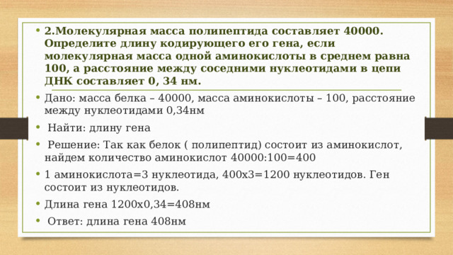 2.Молекулярная масса полипептида составляет 40000. Определите длину кодирующего его гена, если молекулярная масса одной аминокислоты в среднем равна 100, а расстояние между соседними нуклеотидами в цепи ДНК составляет 0, 34 нм. Дано: масса белка – 40000, масса аминокислоты – 100, расстояние между нуклеотидами 0,34нм  Найти: длину гена  Решение: Так как белок ( полипептид) состоит из аминокислот, найдем количество аминокислот 40000:100=400 1 аминокислота=3 нуклеотида, 400х3=1200 нуклеотидов. Ген состоит из нуклеотидов. Длина гена 1200х0,34=408нм  Ответ: длина гена 408нм 
