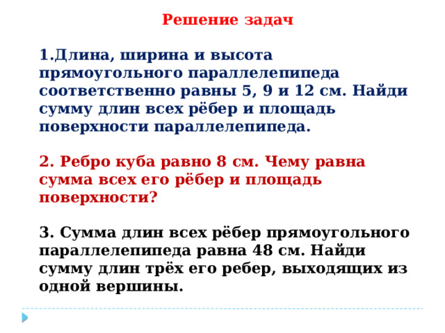Решение задач  1.Длина, ширина и высота прямоугольного параллелепипеда ﻿ ﻿ соответственно равны 5, 9 и 12 см. Найди сумму длин всех рёбер и площадь поверхности параллелепипеда.  2. Ребро куба равно 8 см. Чему равна сумма всех его рёбер и площадь поверхности?  3. Сумма длин всех рёбер прямоугольного параллелепипеда равна 48 см. Найди сумму длин трёх его ребер, выходящих из одной вершины. 