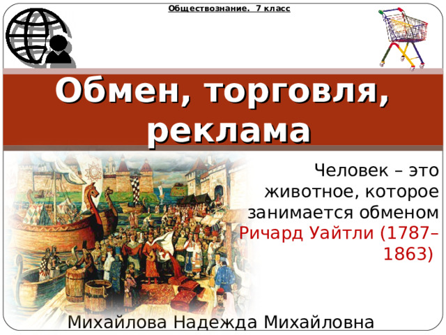 Обществознание. 7 класс Обмен, торговля, реклама Человек – это животное, которое занимается обменом Ричард Уайтли (1787–1863) Михайлова Надежда Михайловна 