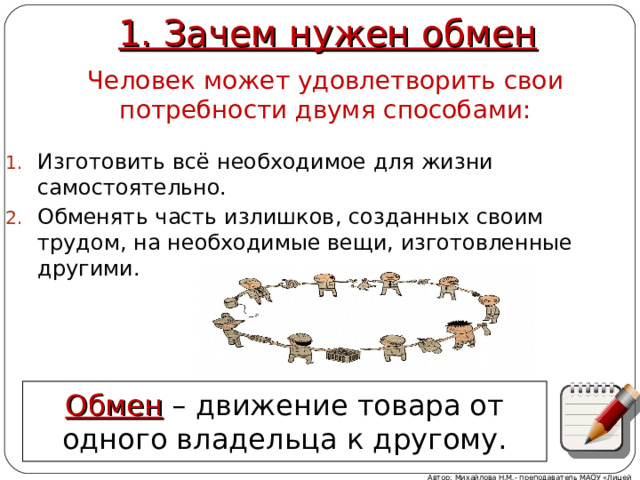 1. Зачем нужен обмен Человек может удовлетворить свои потребности двумя способами: Изготовить всё необходимое для жизни самостоятельно. Обменять часть излишков, созданных своим трудом, на необходимые вещи, изготовленные другими. Обмен – движение товара от одного владельца к другому. Автор: Михайлова Н.М.- преподаватель МАОУ «Лицей № 21» 