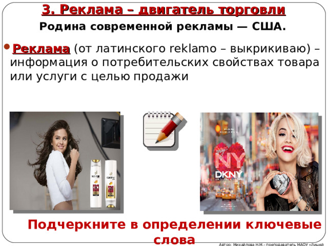3. Реклама – двигатель торговли   Родина современной рекламы — США. Реклама (от латинского reklamo – выкрикиваю) –информация о потребительских свойствах товара или услуги с целью продажи    Подчеркните в определении ключевые слова Автор: Михайлова Н.М.- преподаватель МАОУ «Лицей № 21» 