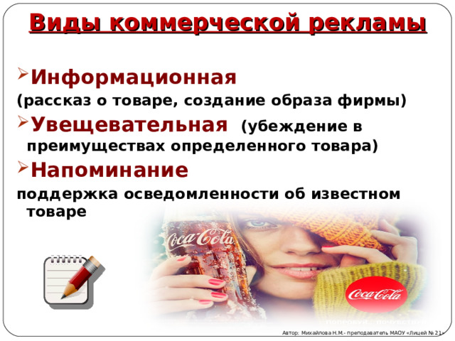 Виды коммерческой рекламы Информационная (рассказ о товаре, создание образа фирмы) Увещевательная  (убеждение в преимуществах определенного товара) Напоминание поддержка осведомленности об известном товаре  Автор: Михайлова Н.М.- преподаватель МАОУ «Лицей № 21» 