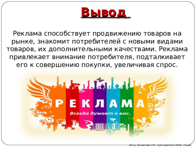 Вывод Реклама способствует продвижению товаров на рынке, знакомит потребителей с новыми видами товаров, их дополнительными качествами. Реклама привлекает внимание потребителя, подталкивает его к совершению покупки, увеличивая спрос. Автор: Михайлова Н.М.- преподаватель МАОУ «Лицей № 21» 
