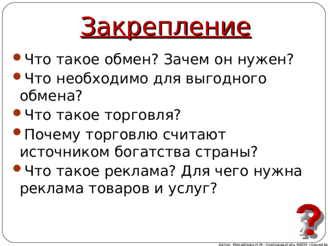 Закрепление Что такое обмен? Зачем он нужен? Что необходимо для выгодного обмена? Что такое торговля? Почему торговлю считают источником богатства страны? Что такое реклама? Для чего нужна реклама товаров и услуг?  Автор: Михайлова Н.М.- преподаватель МАОУ «Лицей № 21» 