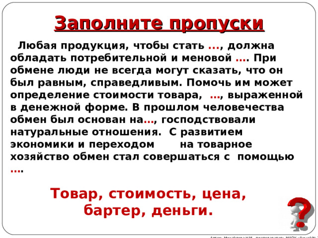 Заполните пропуски  Любая продукция, чтобы стать ... , должна обладать потребительной и меновой … . При обмене люди не всегда могут сказать, что он был равным, справедливым. Помочь им может определение стоимости товара, … , выраженной в денежной форме. В прошлом человечества обмен был основан на … , господствовали натуральные отношения. С развитием экономики и переходом на товарное хозяйство обмен стал совершаться с помощью … .   Товар, стоимость, цена, бартер, деньги. Автор: Михайлова Н.М.- преподаватель МАОУ «Лицей № 21» 