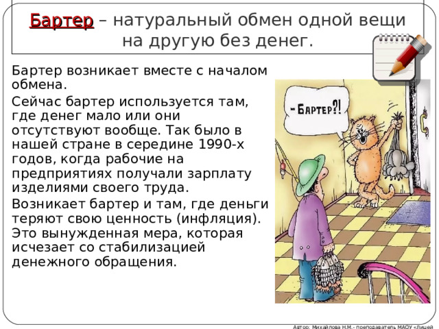 Бартер – натуральный обмен одной вещи на другую без денег. Бартер возникает вместе с началом обмена. Сейчас бартер используется там, где денег мало или они отсутствуют вообще. Так было в нашей стране в середине 1990-х годов, когда рабочие на предприятиях получали зарплату изделиями своего труда. Возникает бартер и там, где деньги теряют свою ценность (инфляция). Это вынужденная мера, которая исчезает со стабилизацией денежного обращения. Автор: Михайлова Н.М.- преподаватель МАОУ «Лицей № 21» 