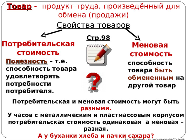 Товар - продукт труда, произведённый для обмена (продажи) Свойства товаров Стр.98 Потребительская стоимость Меновая стоимость Полезность – т.е. способность товара удовлетворять потребности потребителя.  способность товара быть обмененным на другой товар Потребительская и меновая стоимость могут быть  разными. У часов с металлическим и пластмассовым корпусом потребительская стоимость одинаковая а меновая – разная. А у буханки хлеба и пачки сахара? Автор: Михайлова Н.М.- преподаватель МАОУ «Лицей № 21» 